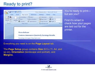 Ready to print?
You’re ready to print—
but are you?
First it’s smart to
check how your pages
are laid out for the
printer.
Everything you need is on the Page Layout tab.
The Page Setup group contains Size (8.5 x 11, A4, and
so on), Orientation (landscape and portrait), and
Margins.
© www.asia-masters.com
 