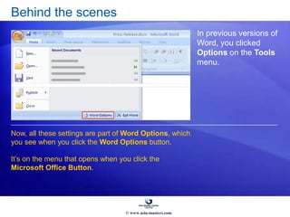 Behind the scenes
In previous versions of
Word, you clicked
Options on the Tools
menu.
Now, all these settings are part of Word Options, which
you see when you click the Word Options button.
It’s on the menu that opens when you click the
Microsoft Office Button.
© www.asia-masters.com
 