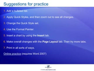 Suggestions for practice
1. Add a bulleted list.
2. Apply Quick Styles, and then zoom out to see all changes.
3. Change the Quick Style set.
4. Use the Format Painter.
5. Insert a chart by using the Insert tab.
6. Make overall changes with the Page Layout tab. Then try more tabs.
7. Print in all sorts of ways.
Online practice (requires Word 2007)
© www.asia-masters.com
 