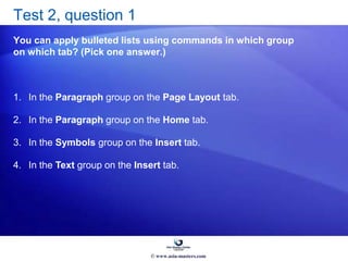 Test 2, question 1
You can apply bulleted lists using commands in which group
on which tab? (Pick one answer.)
1. In the Paragraph group on the Page Layout tab.
2. In the Paragraph group on the Home tab.
3. In the Symbols group on the Insert tab.
4. In the Text group on the Insert tab.
© www.asia-masters.com
 