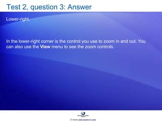 Test 2, question 3: Answer
Lower-right.
In the lower-right corner is the control you use to zoom in and out. You
can also use the View menu to see the zoom controls.
© www.asia-masters.com
 