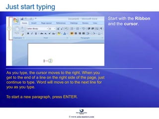 Just start typing
Start with the Ribbon
and the cursor.
As you type, the cursor moves to the right. When you
get to the end of a line on the right side of the page, just
continue to type. Word will move on to the next line for
you as you type.
To start a new paragraph, press ENTER.
© www.asia-masters.com
 