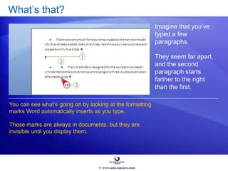 What’s that?
Imagine that you’ve
typed a few
paragraphs.
They seem far apart,
and the second
paragraph starts
farther to the right
than the first.
You can see what’s going on by looking at the formatting
marks Word automatically inserts as you type.
These marks are always in documents, but they are
invisible until you display them.
© www.asia-masters.com
 