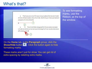 What’s that?
To see formatting
marks, use the
Ribbon, at the top of
the window.
On the Home tab, in the Paragraph group, click the
Show/Hide button . Click the button again to hide
formatting marks.
These marks aren’t just for show. You can get rid of
extra spacing by deleting extra marks.
© www.asia-masters.com
 
