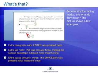 What’s that?
So what are formatting
marks, and what do
they mean? The
picture shows a few
examples.
1
2
3
Extra paragraph mark: ENTER was pressed twice.
Extra tab mark: TAB was pressed twice, making the
second paragraph indented more than the first.
Extra space between words: The SPACEBAR was
pressed twice instead of once.
© www.asia-masters.com
 