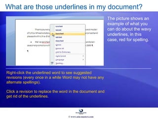 What are those underlines in my document?
The picture shows an
example of what you
can do about the wavy
underlines, in this
case, red for spelling.
Right-click the underlined word to see suggested
revisions (every once in a while Word may not have any
alternate spellings).
Click a revision to replace the word in the document and
get rid of the underlines.
© www.asia-masters.com
 