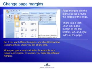 Change page margins
Page margins are the
blank spaces around
the edges of the page.
There is a 1-inch
(2.54-cm) page
margin at the top,
bottom, left, and right
sides of the page.
But if you want different margins, you should know how
to change them, which you can at any time.
When you type a very brief letter, for example, or a
recipe, an invitation, or a poem, you might like different
margins.
© www.asia-masters.com
 