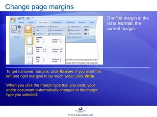 Change page margins
The first margin in the
list is Normal, the
current margin.
To get narrower margins, click Narrow. If you want the
left and right margins to be much wider, click Wide.
When you click the margin type that you want, your
entire document automatically changes to the margin
type you selected.
© www.asia-masters.com
 