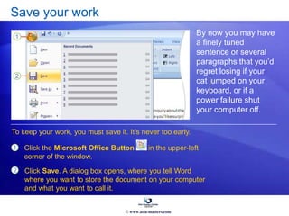 Save your work
By now you may have
a finely tuned
sentence or several
paragraphs that you’d
regret losing if your
cat jumped on your
keyboard, or if a
power failure shut
your computer off.
1
2
Click the Microsoft Office Button in the upper-left
corner of the window.
To keep your work, you must save it. It’s never too early.
Click Save. A dialog box opens, where you tell Word
where you want to store the document on your computer
and what you want to call it.
© www.asia-masters.com
 