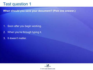 Test question 1
When should you save your document? (Pick one answer.)
1. Soon after you begin working.
2. When you’re through typing it.
3. It doesn’t matter.
© www.asia-masters.com
 