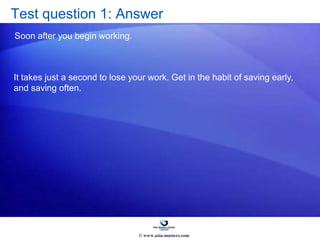 Test question 1: Answer
Soon after you begin working.
It takes just a second to lose your work. Get in the habit of saving early,
and saving often.
© www.asia-masters.com
 