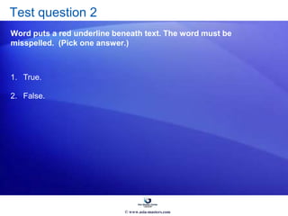 Test question 2
Word puts a red underline beneath text. The word must be
misspelled. (Pick one answer.)
1. True.
2. False.
© www.asia-masters.com
 