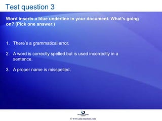 Test question 3
Word inserts a blue underline in your document. What’s going
on? (Pick one answer.)
1. There’s a grammatical error.
2. A word is correctly spelled but is used incorrectly in a
sentence.
3. A proper name is misspelled.
© www.asia-masters.com
 