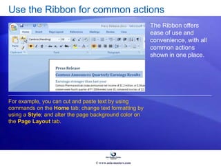 Use the Ribbon for common actions
The Ribbon offers
ease of use and
convenience, with all
common actions
shown in one place.
For example, you can cut and paste text by using
commands on the Home tab; change text formatting by
using a Style; and alter the page background color on
the Page Layout tab.
© www.asia-masters.com
 