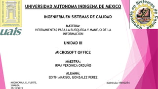 UNIVERSIDAD AUTONOMA INDIGENA DE MEXICO
INGENIERIA EN SISTEMAS DE CALIDAD
MATERIA:
HERRAMIENTAS PARA LA BUSQUEDA Y MANEJO DE LA
INFORMACION
UNIDAD III
MICROSOFT OFFICE
MAESTRA:
IRMA VERONICA ORDUÑO
ALUMNA:
EDITH MARISOL GONZALEZ PEREZ
1
Matricula:19010274MOCHICAHUI, EL FUERTE,
SINALOA.
27/10/2019
 