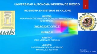 UNIVERSIDAD AUTONOMA INDIGENA DE MEXICO
INGENIERIA EN SISTEMAS DE CALIDAD
MATERIA:
HERRAMIENTAS PARA LA BUSQUEDA Y MANEJO DE LA
INFORMACION
“MICROSOFT OFFICE”
UNIDAD III
MAESTRA:
IRMA VERONICA ORDUÑO
ALUMNO:
JHOJAN IVAN PADILLA VERDUGO
MATRICULA: 19010401
1
27/10/2019
MOCHICAHUI, EL FUERTE.
 
