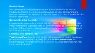 McAfee Stinger
Una herramienta que permite analizar el equipo en busca de rootkits,
módulos de registro o sectores de arranque. Lo puedes configurar para
ejecutar diferentes acciones como reportar, renombrar, reparar o eliminar los
archivos afectados.
Comodo Cleaning Essentials
Incorpora varias herramientas dedicadas al análisis de sistemas en la nube,
ofrece estadísticas y gráficos para los administradores de sistema, y tiene un
escáner inteligente que analiza las aplicaciones y elementos que se cargan
al iniciar el ordenador.
Kaspersky Virus Removal Tool
Virus Removal Tool. En este caso es una herramienta muy básica con la que
podrás revisar la memoria de tu equipo, sus sectores de arranque, los
programas que se cargan al iniciar el sistema y las unidades físicas. Tan fácil
como ejecutar e iniciar.
 