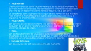  Virus de boot.
O también conocido como virus de arranque, es aquel que solamente se
activa al momento de que se inicia el dispositivo, su forma de invasión solo
proviene de un dispositivo externo llámese disquete, cd, o pen drive.
Se caracteriza por no ejercer acción alguna hasta tanto no haya invadido
todo el sistema, momento para el cual ocasiona el colapso interno y el
dispositivo no enciende más.
 Virus mutante.
Son aquellos que invaden el sistema solo por medio de la descarga y posterior
ejecución de un archivo resultando en múltiples copias del mismo, pero con
diferentes códigos de origen.
 Hoax.
Son alertas subliminales de virus que se detectan en ciertas páginas
engañosas, en sí no son virus, pero dado que invaden la funcionabilidad del
programa son considerados como potencialmente dañinos.
 Bombas de tiempo.
Son aquellos que se activan en determinado momento.
 