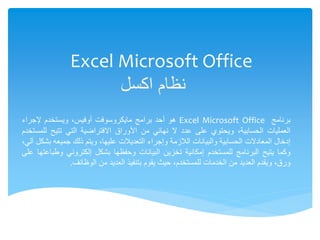 Excel Microsoft Office
‫اكسل‬ ‫نظام‬
‫برنامج‬
Excel Microsoft Office
‫هو‬
‫أحد‬
‫برامج‬
‫مايكروسوفت‬
،‫أوفيس‬
‫ويستخدم‬
‫إلجراء‬
‫العمليات‬
،‫الحسابية‬
‫ويحتوي‬
‫على‬
‫عدد‬
‫ال‬
‫نهائي‬
‫من‬
‫األوراق‬
‫االفتراضية‬
‫التي‬
‫تتيح‬
‫للمستخدم‬
‫إدخال‬
‫المعادالت‬
‫الحسابية‬
‫والبيانات‬
‫الالزمة‬
‫وإجراء‬
‫التعديالت‬
،‫عليها‬
‫ويتم‬
‫ذلك‬
‫جميعه‬
‫بشكل‬
،‫آلي‬
‫وكما‬
‫يتيح‬
‫البرنامج‬
‫للمستخدم‬
‫إمكانية‬
‫تخزين‬
‫البيانات‬
‫وحفظها‬
‫بشكل‬
‫إلكتروني‬
‫وطباعتها‬
‫على‬
‫ورق‬
،
‫ويقدم‬
‫العديد‬
‫من‬
‫الخدمات‬
،‫للمستخدم‬
‫حيث‬
‫يقوم‬
‫بتنفيذ‬
‫العديد‬
‫من‬
‫الوظائف‬
.
 