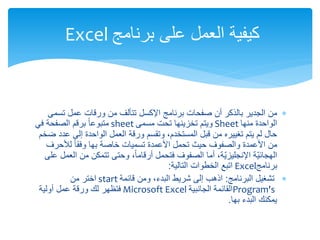 
‫من‬
‫برنامج‬ ‫صفحات‬ ‫أن‬ ‫بالذكر‬ ‫الجدير‬
‫اإلكسل‬
‫تسمى‬ ‫عمل‬ ‫ورقات‬ ‫من‬ ‫تتألف‬
‫منها‬ ‫الواحدة‬
Sheet
‫مسمى‬ ‫تحت‬ ‫تخزينها‬ ‫ويتم‬
sheet
‫في‬ ‫الصفحة‬ ‫برقم‬ ً‫ا‬‫متبوع‬
‫ضخم‬ ‫عدد‬ ‫إلى‬ ‫الواحدة‬ ‫العمل‬ ‫ورقة‬ ‫وتقسم‬ ،‫المستخدم‬ ‫قبل‬ ‫من‬ ‫تغييره‬ ‫يتم‬ ‫لم‬ ‫حال‬
‫لألحرف‬ ً‫ا‬‫وفق‬ ‫بها‬ ‫خاصة‬ ‫تسميات‬ ‫األعمدة‬ ‫تحمل‬ ‫حيث‬ ‫والصفوف‬ ‫األعمدة‬ ‫من‬
‫على‬ ‫العمل‬ ‫من‬ ‫تتمكن‬ ‫وحتى‬ ،ً‫ا‬‫أرقام‬ ‫فتحمل‬ ‫الصفوف‬ ‫أما‬ ،‫ّة‬‫ي‬‫اإلنجليز‬ ‫ّة‬‫ي‬‫الهجائ‬
‫برنامج‬
Excel
‫اتبع‬
‫التالية‬ ‫الخطوات‬
:

‫البرنامج‬ ‫تشغيل‬
:
‫قائمة‬ ‫ومن‬ ،‫البدء‬ ‫شريط‬ ‫إلى‬ ‫اذهب‬
start
‫من‬ ‫اختر‬
Program's
‫الجانبية‬ ‫القائمة‬
Microsoft Excel
‫أولية‬ ‫عمل‬ ‫ورقة‬ ‫لك‬ ‫فتظهر‬
‫بها‬ ‫البدء‬ ‫يمكنك‬
.
‫برنامج‬ ‫على‬ ‫العمل‬ ‫كيفية‬
Excel
 