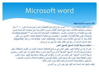 ‫نظام‬
Microsoft word
‫وورد‬ ‫مايكروسوفت‬ ‫برنامج‬
2010
‫هومن‬
‫اوفس‬ ‫حزمة‬ ‫برامج‬ ‫وأحد‬ ‫التطبيقية‬ ‫البرامج‬ ‫انواع‬
2010
‫وهو‬
‫ضمن‬ ‫افتراضية‬ ‫صفحات‬ ‫على‬ ‫الكترونية‬ ‫بصورة‬ ‫الكلمات‬ ‫إدخال‬ ‫يتيح‬ ‫حيث‬ ،‫الكلمات‬ ‫لمعالجة‬ ‫مخصص‬
‫تحت‬ ‫هذه‬ ‫اإلحصائية‬ ‫والمخططات‬ ‫والصور‬ ‫الجداول‬ ‫إدراج‬ ‫امكانية‬ ‫مع‬ ‫ملف‬
‫اسم‬
"
Document "
‫ُستند‬‫م‬
‫قابلة‬ ‫تكون‬ ‫الصفحات‬
‫للطباعة‬
،
‫للتنضيد‬
‫دون‬ ‫االصلي‬ ‫بالملف‬ ‫االحتفاظ‬ ‫امكانية‬ ‫مع‬ ‫وللتحديث‬ ،
‫تأثير‬
.
‫البيانات‬ ‫ترتيب‬ ‫امكانية‬ ‫البرنامج‬ ‫لنا‬ ‫يوفر‬ ‫كذلك‬
Sorting
‫البحث‬ ‫و‬
Find
‫روابط‬ ‫وإنشاء‬
Hyperlink
‫اخر‬ ‫نوع‬ ‫من‬ ‫خارجي‬ ‫بملف‬ ‫ّال‬‫ع‬‫ف‬ ‫نص‬ ‫ربط‬ ‫أو‬ ‫الواحد‬ ‫المستند‬ ‫داخل‬
.

‫النص‬ ‫لتنسيق‬ ‫تنسيق‬ ‫األدوات‬ ‫شريط‬ ‫استخدام‬

‫برنامج‬ ‫في‬ ‫النص‬ ‫مظهر‬ ‫تغيير‬ ‫إمكانية‬ ‫من‬ ‫الرغم‬ ‫على‬
Word
‫يعتبر‬ ،‫المختلفة‬ ‫الطرق‬ ‫من‬ ‫العديد‬ ‫باستخدام‬
‫شريط‬ ‫استخدام‬
‫األدوات‬
"
‫تنسيق‬
"
‫على‬ ‫التغييرات‬ ‫معظم‬ ‫إلجراء‬ ‫واألسهل‬ ‫األسرع‬ ‫الطريقة‬
‫النص‬
.
‫ويحتوي‬
‫شريط‬
‫األدوات‬
"
‫تنسيق‬
"
‫سمات‬ ‫لتغيير‬ ‫استخدامها‬ ‫يمكنك‬ ‫التي‬ ‫والقوائم‬ ‫األزرار‬ ‫من‬ ‫العديد‬ ‫على‬
‫النص‬
.
‫وتعتبر‬
‫السمة‬
‫الصغيرة‬ ‫واألحرف‬ ‫المائلة‬ ‫والخطوط‬ ‫العريض‬ ‫بالخط‬ ‫النص‬ ‫تنسيق‬ ‫مثل‬ ‫مميزة‬ ‫صفة‬
‫والتسطير‬
‫والخط‬
(
‫األحرف‬ ‫نمط‬
)
‫كذلك‬ ‫النص‬ ‫ولون‬ ‫الخط‬ ‫وحجم‬
.
‫أخرى‬ ً‫ة‬‫مر‬ ‫الزر‬ ‫نفس‬ ‫فوق‬ ‫النقر‬ ‫عند‬ ‫السمة‬ ‫هذه‬ ‫تشغيل‬ ‫إيقاف‬
.
Microsoft word
 