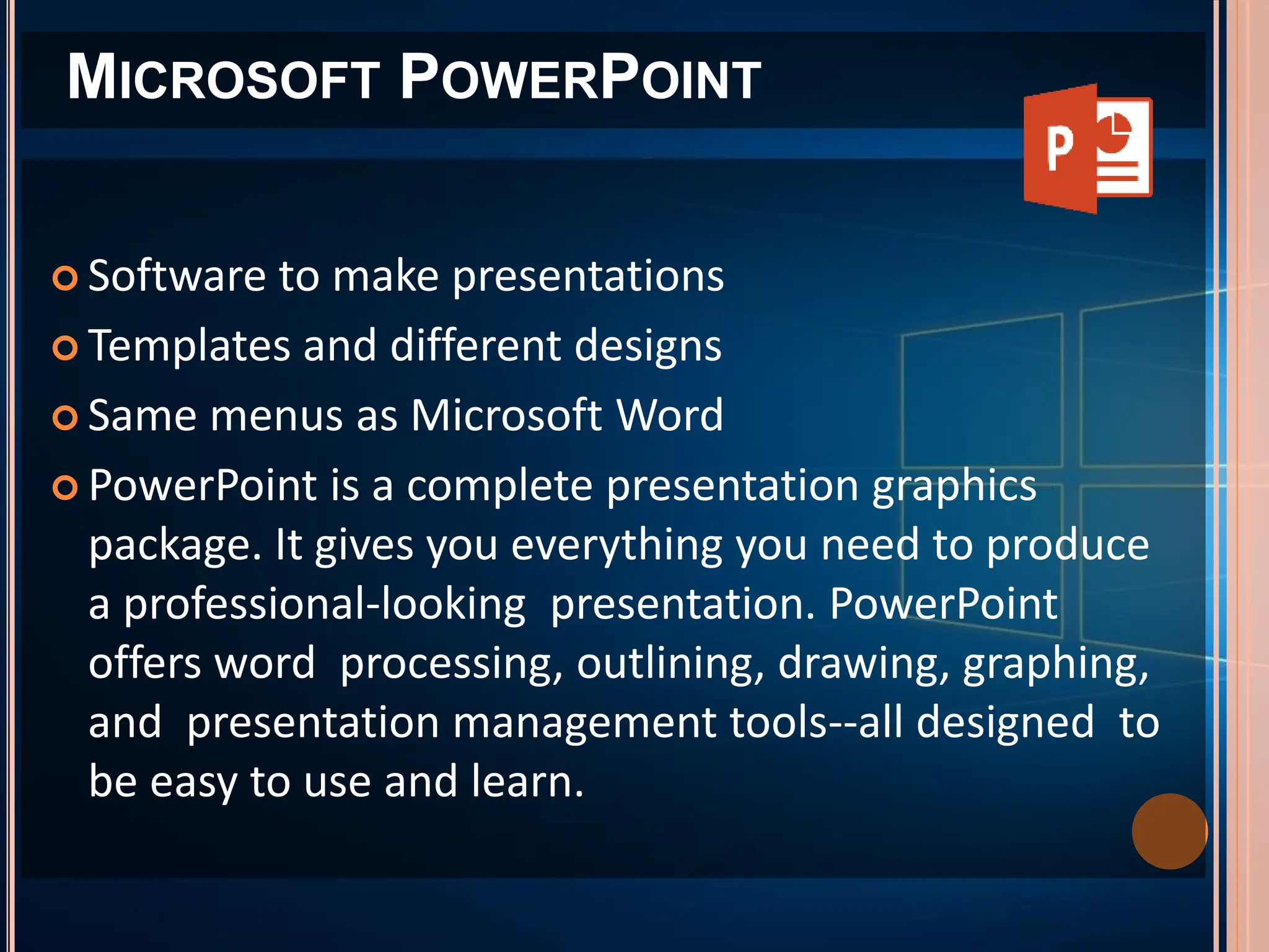  Software to make presentations
 Templates and different designs
 Same menus as Microsoft Word
 PowerPoint is a complete presentation graphics
package. It gives you everything you need to produce
a professional-looking presentation. PowerPoint
offers word processing, outlining, drawing, graphing,
and presentation management tools--all designed to
be easy to use and learn.
MICROSOFT POWERPOINT
 