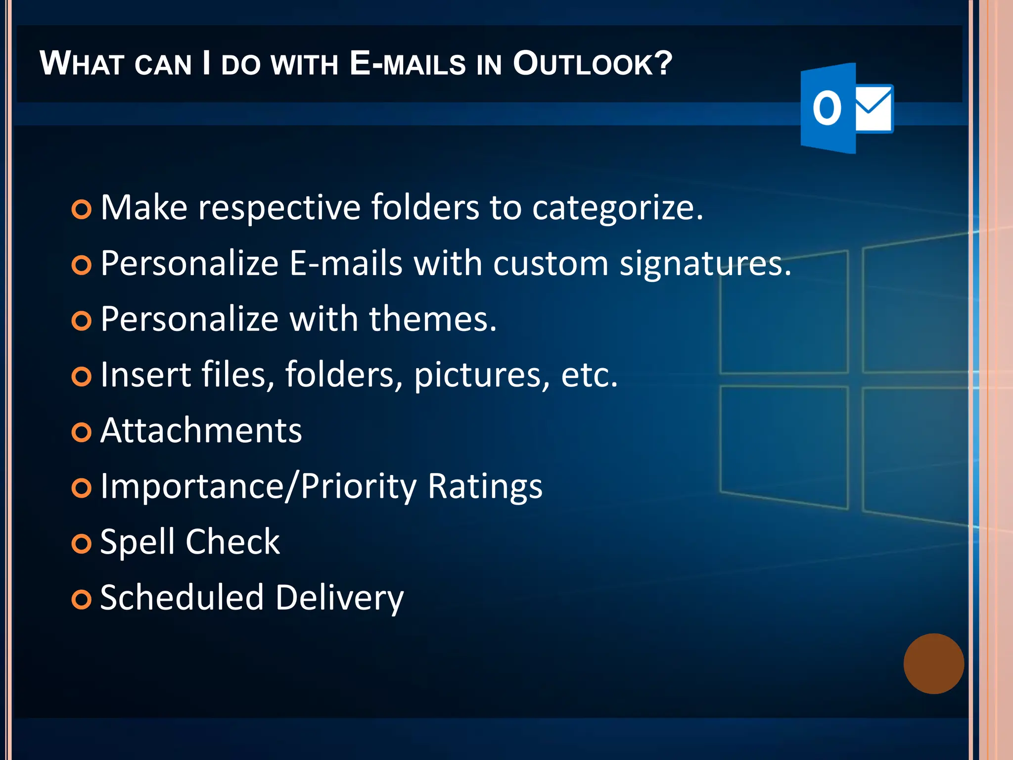 WHAT CAN I DO WITH E-MAILS IN OUTLOOK?
 Make respective folders to categorize.
 Personalize E-mails with custom signatures.
 Personalize with themes.
 Insert files, folders, pictures, etc.
 Attachments
 Importance/Priority Ratings
 Spell Check
 Scheduled Delivery
 