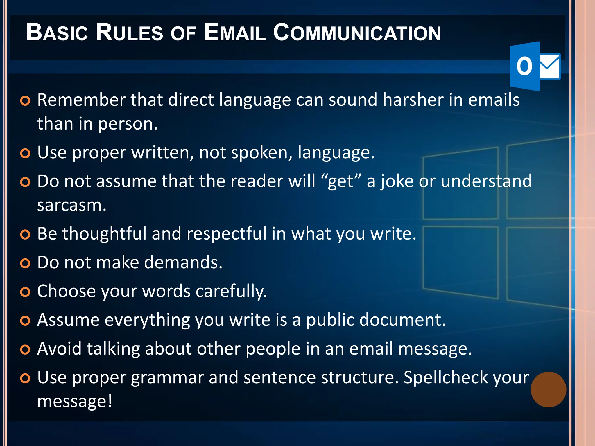 BASIC RULES OF EMAIL COMMUNICATION
 Remember that direct language can sound harsher in emails
than in person.
 Use proper written, not spoken, language.
 Do not assume that the reader will “get” a joke or understand
sarcasm.
 Be thoughtful and respectful in what you write.
 Do not make demands.
 Choose your words carefully.
 Assume everything you write is a public document.
 Avoid talking about other people in an email message.
 Use proper grammar and sentence structure. Spellcheck your
message!
 