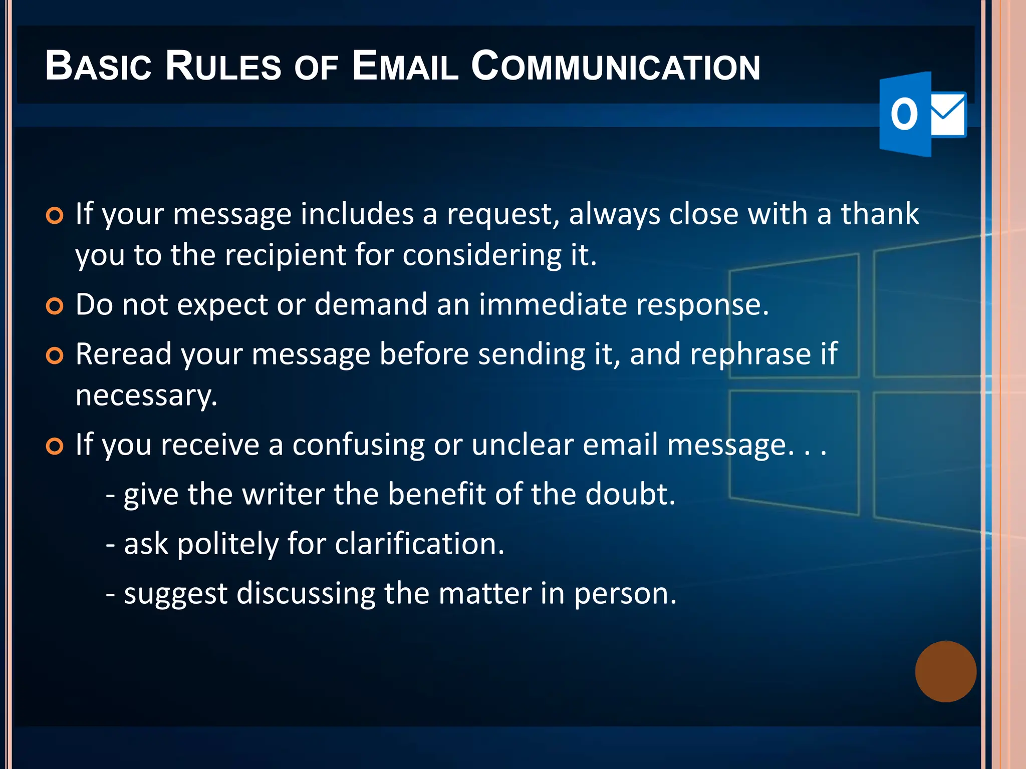 BASIC RULES OF EMAIL COMMUNICATION
 If your message includes a request, always close with a thank
you to the recipient for considering it.
 Do not expect or demand an immediate response.
 Reread your message before sending it, and rephrase if
necessary.
 If you receive a confusing or unclear email message. . .
- give the writer the benefit of the doubt.
- ask politely for clarification.
- suggest discussing the matter in person.
 
