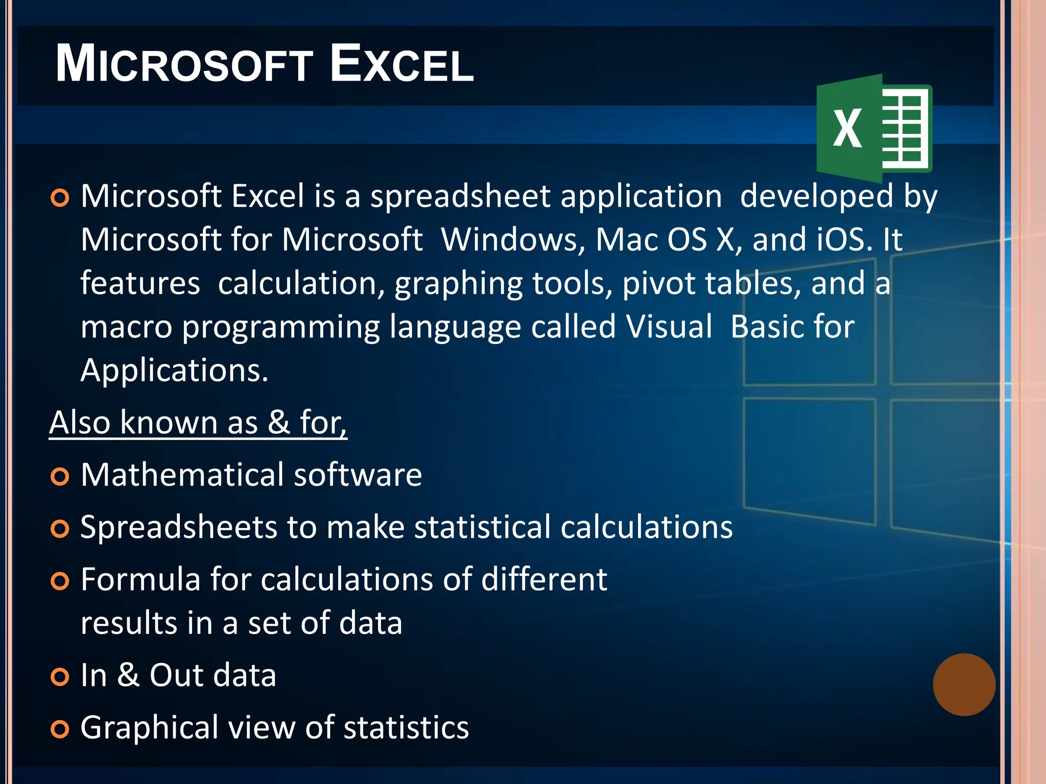  Microsoft Excel is a spreadsheet application developed by
Microsoft for Microsoft Windows, Mac OS X, and iOS. It
features calculation, graphing tools, pivot tables, and a
macro programming language called Visual Basic for
Applications.
Also known as & for,
 Mathematical software
 Spreadsheets to make statistical calculations
 Formula for calculations of different
results in a set of data
 In & Out data
 Graphical view of statistics
MICROSOFT EXCEL
 
