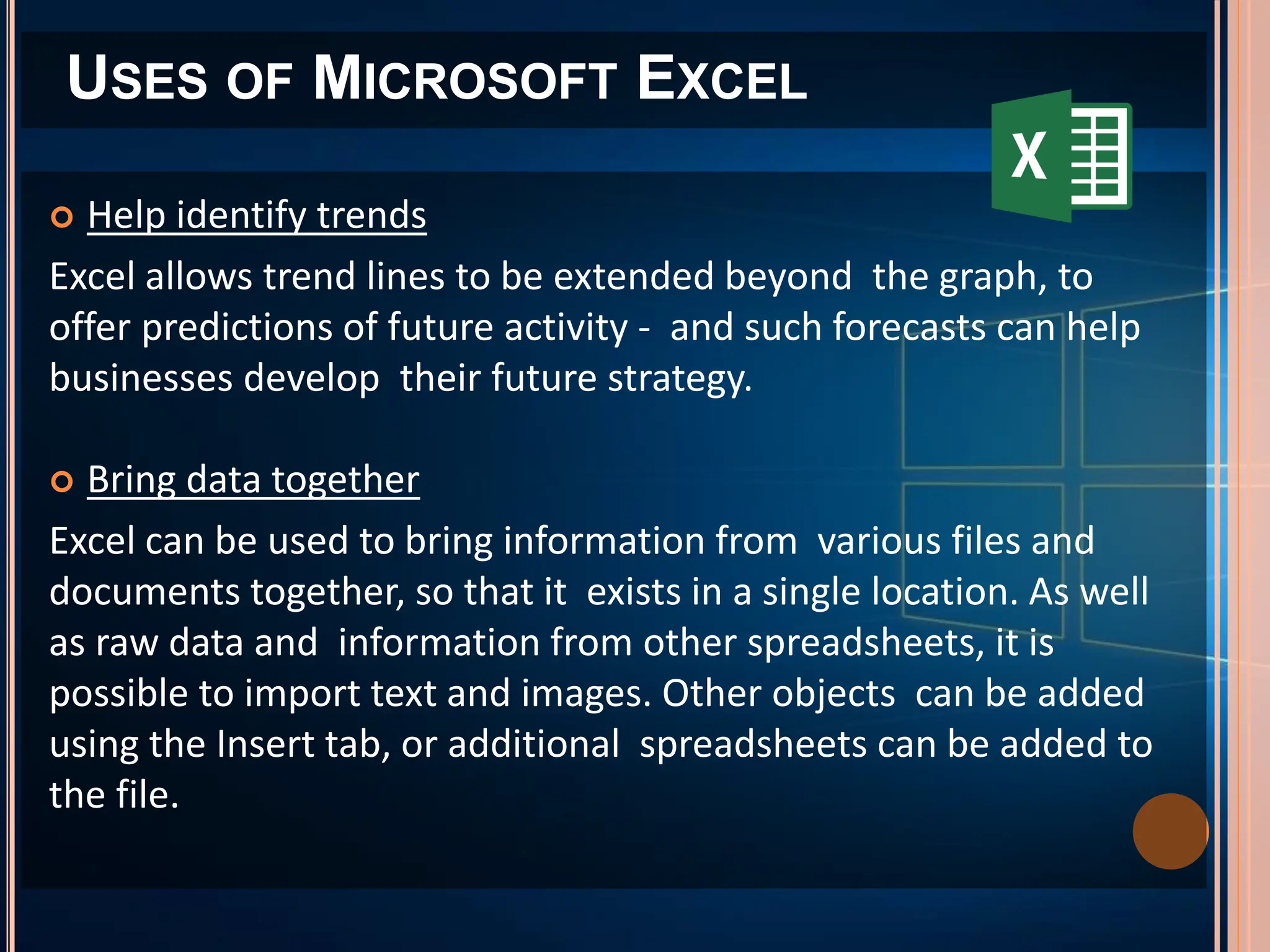USES OF MICROSOFT EXCEL
 Help identify trends
Excel allows trend lines to be extended beyond the graph, to
offer predictions of future activity - and such forecasts can help
businesses develop their future strategy.
 Bring data together
Excel can be used to bring information from various files and
documents together, so that it exists in a single location. As well
as raw data and information from other spreadsheets, it is
possible to import text and images. Other objects can be added
using the Insert tab, or additional spreadsheets can be added to
the file.
 