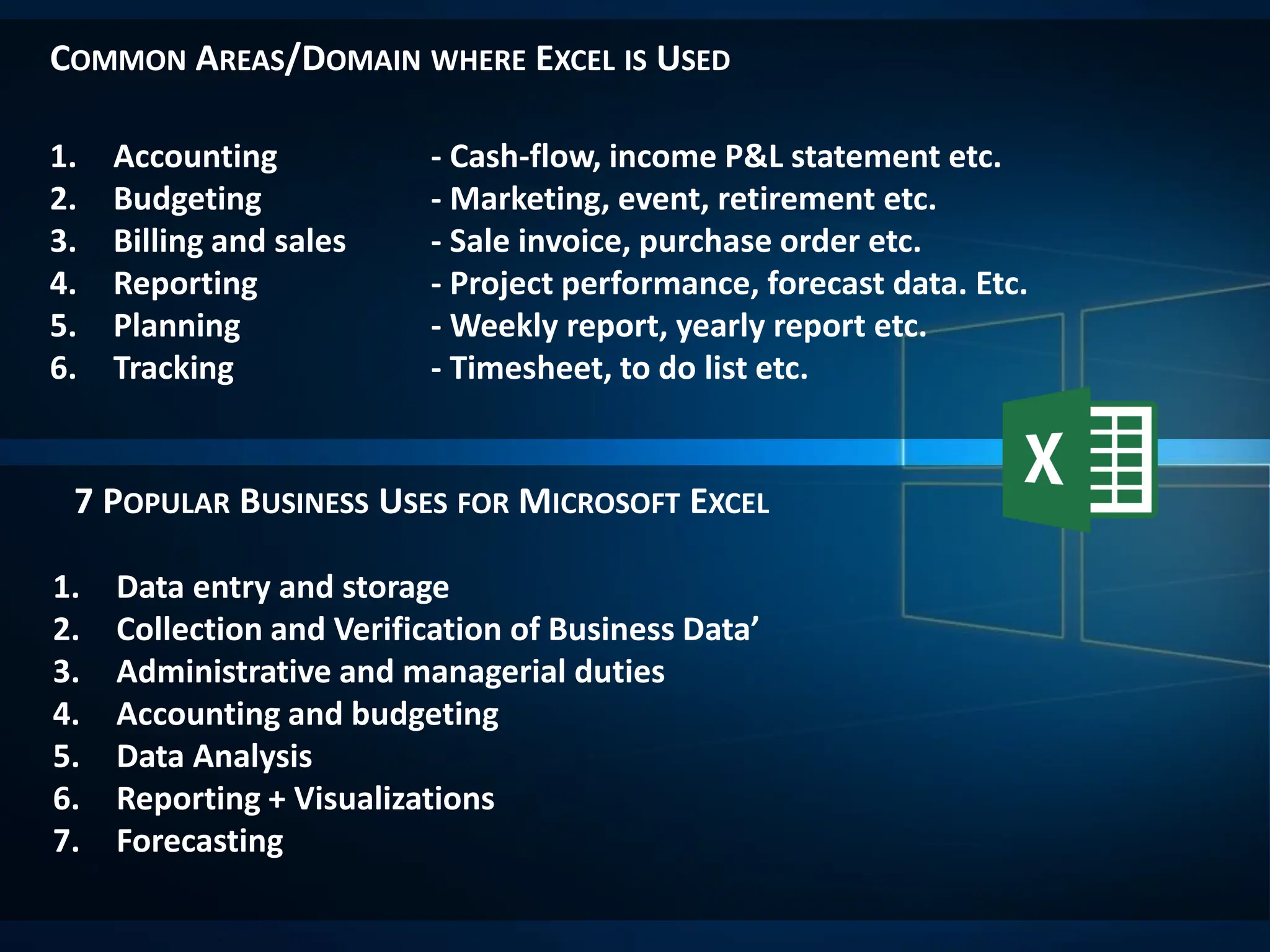 COMMON AREAS/DOMAIN WHERE EXCEL IS USED
7 POPULAR BUSINESS USES FOR MICROSOFT EXCEL
1. Accounting - Cash-flow, income P&L statement etc.
2. Budgeting - Marketing, event, retirement etc.
3. Billing and sales - Sale invoice, purchase order etc.
4. Reporting - Project performance, forecast data. Etc.
5. Planning - Weekly report, yearly report etc.
6. Tracking - Timesheet, to do list etc.
1. Data entry and storage
2. Collection and Verification of Business Data’
3. Administrative and managerial duties
4. Accounting and budgeting
5. Data Analysis
6. Reporting + Visualizations
7. Forecasting
 
