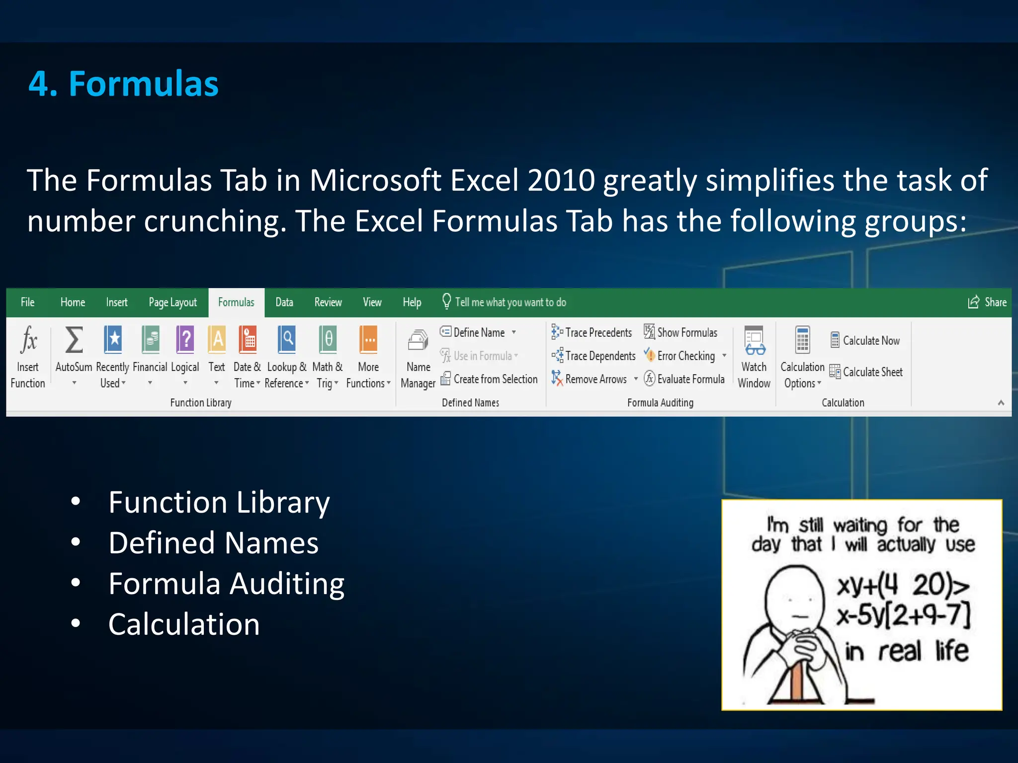 4. Formulas
The Formulas Tab in Microsoft Excel 2010 greatly simplifies the task of
number crunching. The Excel Formulas Tab has the following groups:
• Function Library
• Defined Names
• Formula Auditing
• Calculation
 