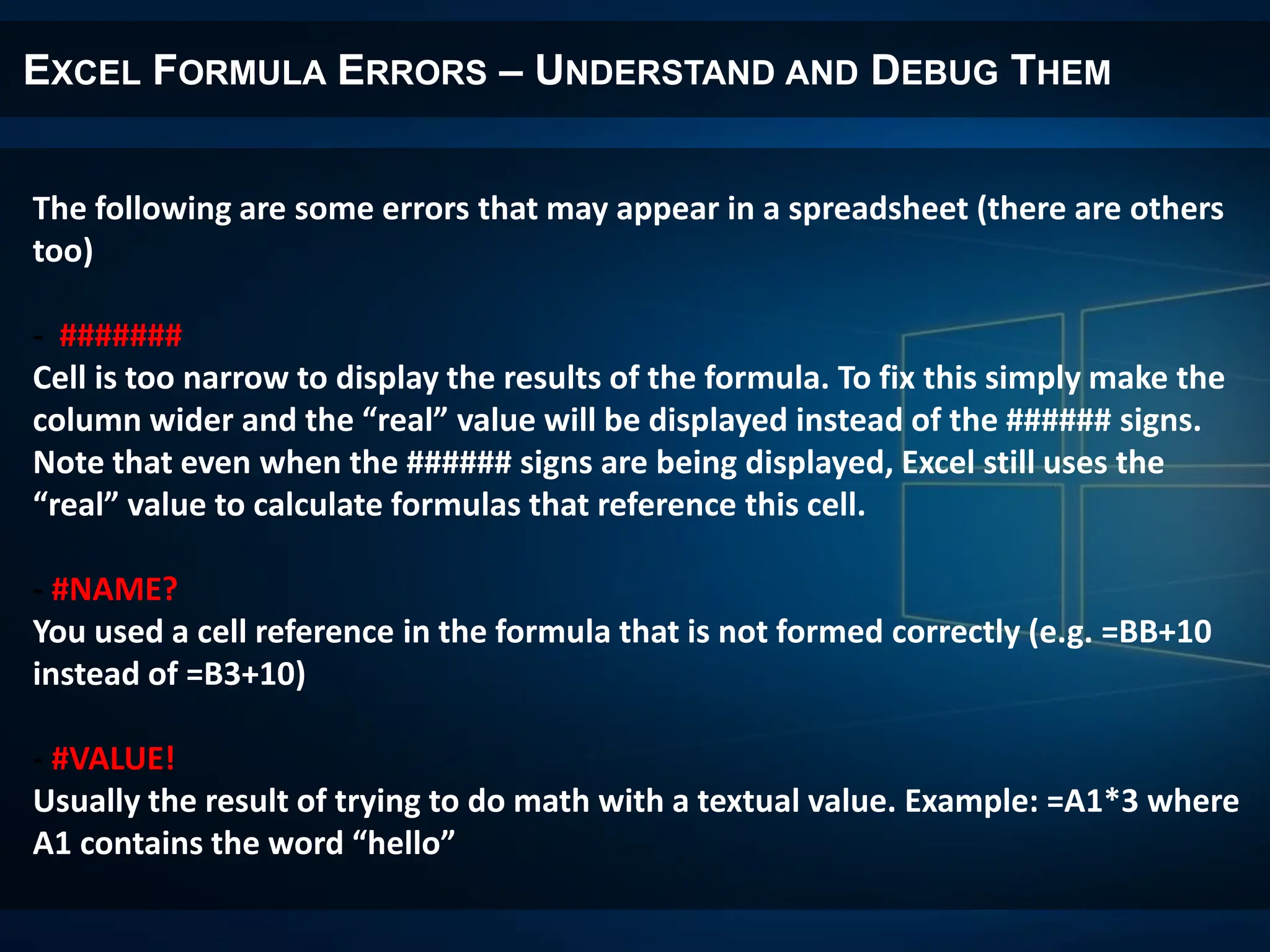 EXCEL FORMULA ERRORS – UNDERSTAND AND DEBUG THEM
The following are some errors that may appear in a spreadsheet (there are others
too)
- #######
Cell is too narrow to display the results of the formula. To fix this simply make the
column wider and the “real” value will be displayed instead of the ###### signs.
Note that even when the ###### signs are being displayed, Excel still uses the
“real” value to calculate formulas that reference this cell.
- #NAME?
You used a cell reference in the formula that is not formed correctly (e.g. =BB+10
instead of =B3+10)
- #VALUE!
Usually the result of trying to do math with a textual value. Example: =A1*3 where
A1 contains the word “hello”
 