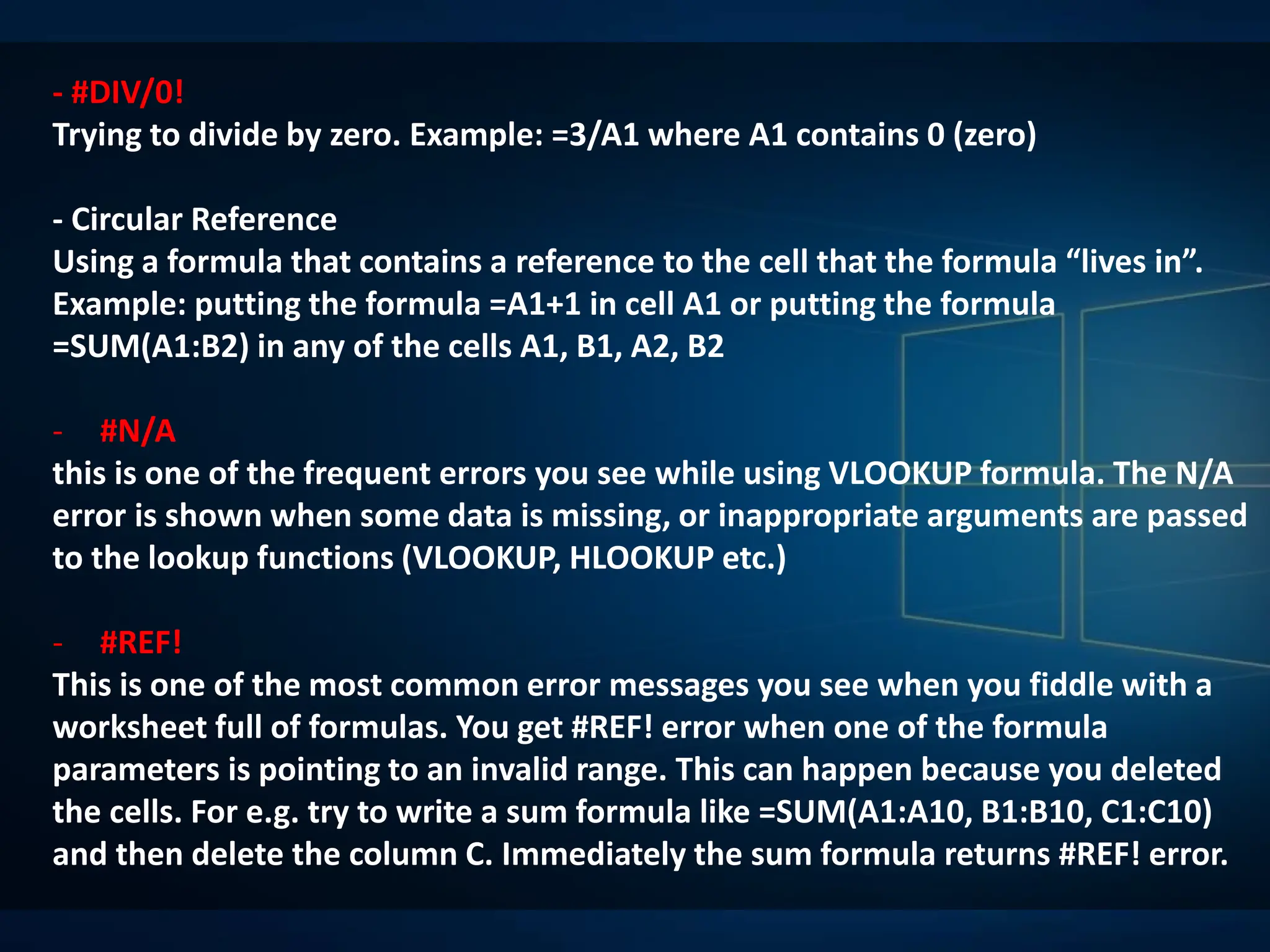 - #DIV/0!
Trying to divide by zero. Example: =3/A1 where A1 contains 0 (zero)
- Circular Reference
Using a formula that contains a reference to the cell that the formula “lives in”.
Example: putting the formula =A1+1 in cell A1 or putting the formula
=SUM(A1:B2) in any of the cells A1, B1, A2, B2
- #N/A
this is one of the frequent errors you see while using VLOOKUP formula. The N/A
error is shown when some data is missing, or inappropriate arguments are passed
to the lookup functions (VLOOKUP, HLOOKUP etc.)
- #REF!
This is one of the most common error messages you see when you fiddle with a
worksheet full of formulas. You get #REF! error when one of the formula
parameters is pointing to an invalid range. This can happen because you deleted
the cells. For e.g. try to write a sum formula like =SUM(A1:A10, B1:B10, C1:C10)
and then delete the column C. Immediately the sum formula returns #REF! error.
 