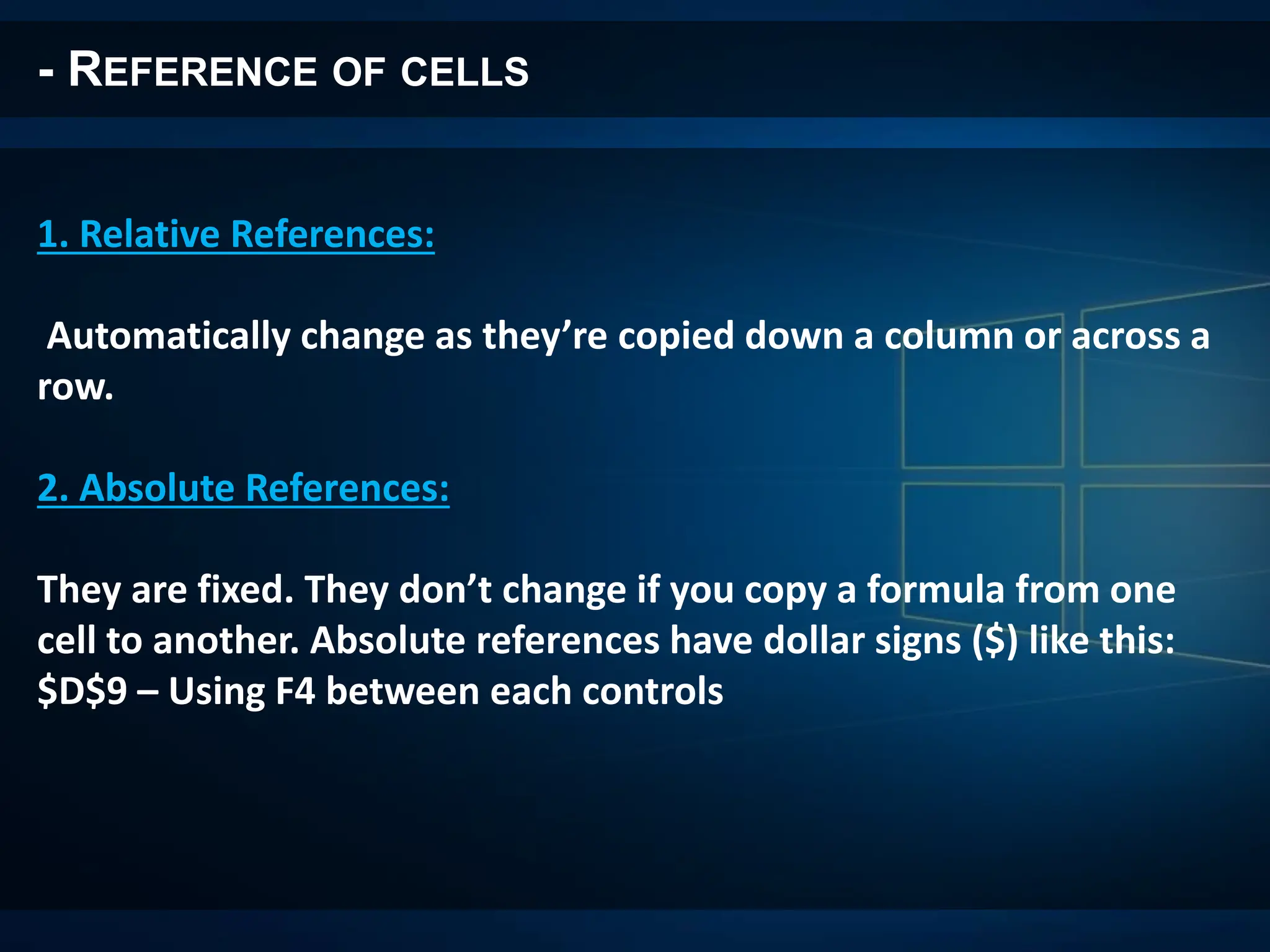 - REFERENCE OF CELLS
1. Relative References:
Automatically change as they’re copied down a column or across a
row.
2. Absolute References:
They are fixed. They don’t change if you copy a formula from one
cell to another. Absolute references have dollar signs ($) like this:
$D$9 – Using F4 between each controls
 