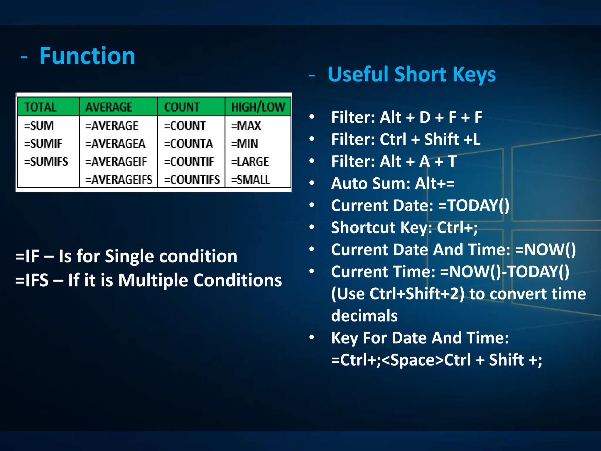 - Function
- Useful Short Keys
• Filter: Alt + D + F + F
• Filter: Ctrl + Shift +L
• Filter: Alt + A + T
• Auto Sum: Alt+=
• Current Date: =TODAY()
• Shortcut Key: Ctrl+;
• Current Date And Time: =NOW()
• Current Time: =NOW()-TODAY()
(Use Ctrl+Shift+2) to convert time
decimals
• Key For Date And Time:
=Ctrl+;<Space>Ctrl + Shift +;
=IF – Is for Single condition
=IFS – If it is Multiple Conditions
 
