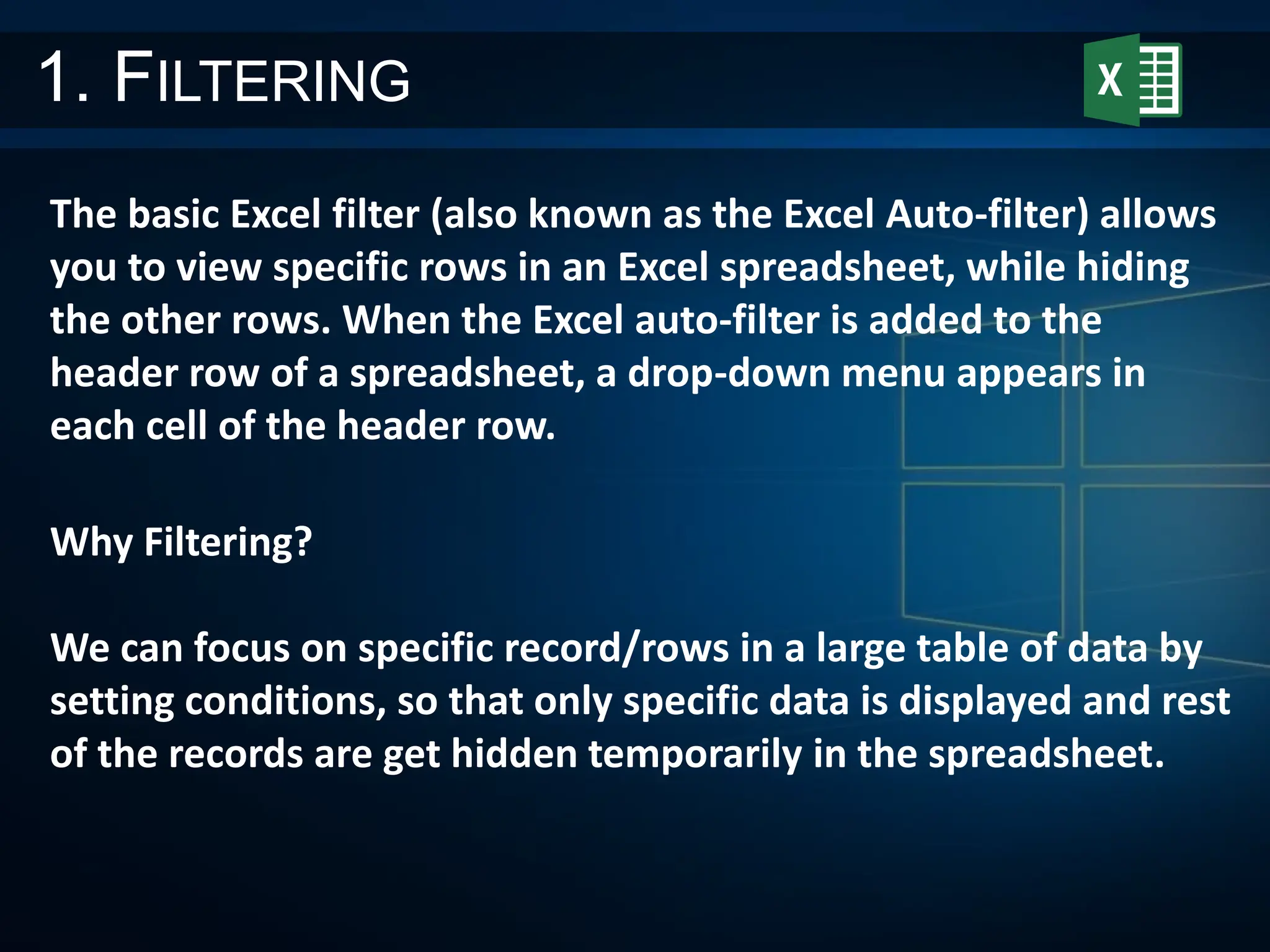 1. FILTERING
The basic Excel filter (also known as the Excel Auto-filter) allows
you to view specific rows in an Excel spreadsheet, while hiding
the other rows. When the Excel auto-filter is added to the
header row of a spreadsheet, a drop-down menu appears in
each cell of the header row.
Why Filtering?
We can focus on specific record/rows in a large table of data by
setting conditions, so that only specific data is displayed and rest
of the records are get hidden temporarily in the spreadsheet.
 
