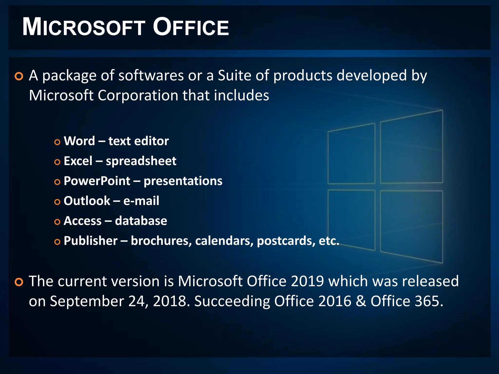 MICROSOFT OFFICE
 A package of softwares or a Suite of products developed by
Microsoft Corporation that includes
 Word – text editor
 Excel – spreadsheet
 PowerPoint – presentations
 Outlook – e-mail
 Access – database
 Publisher – brochures, calendars, postcards, etc.
 The current version is Microsoft Office 2019 which was released
on September 24, 2018. Succeeding Office 2016 & Office 365.
 