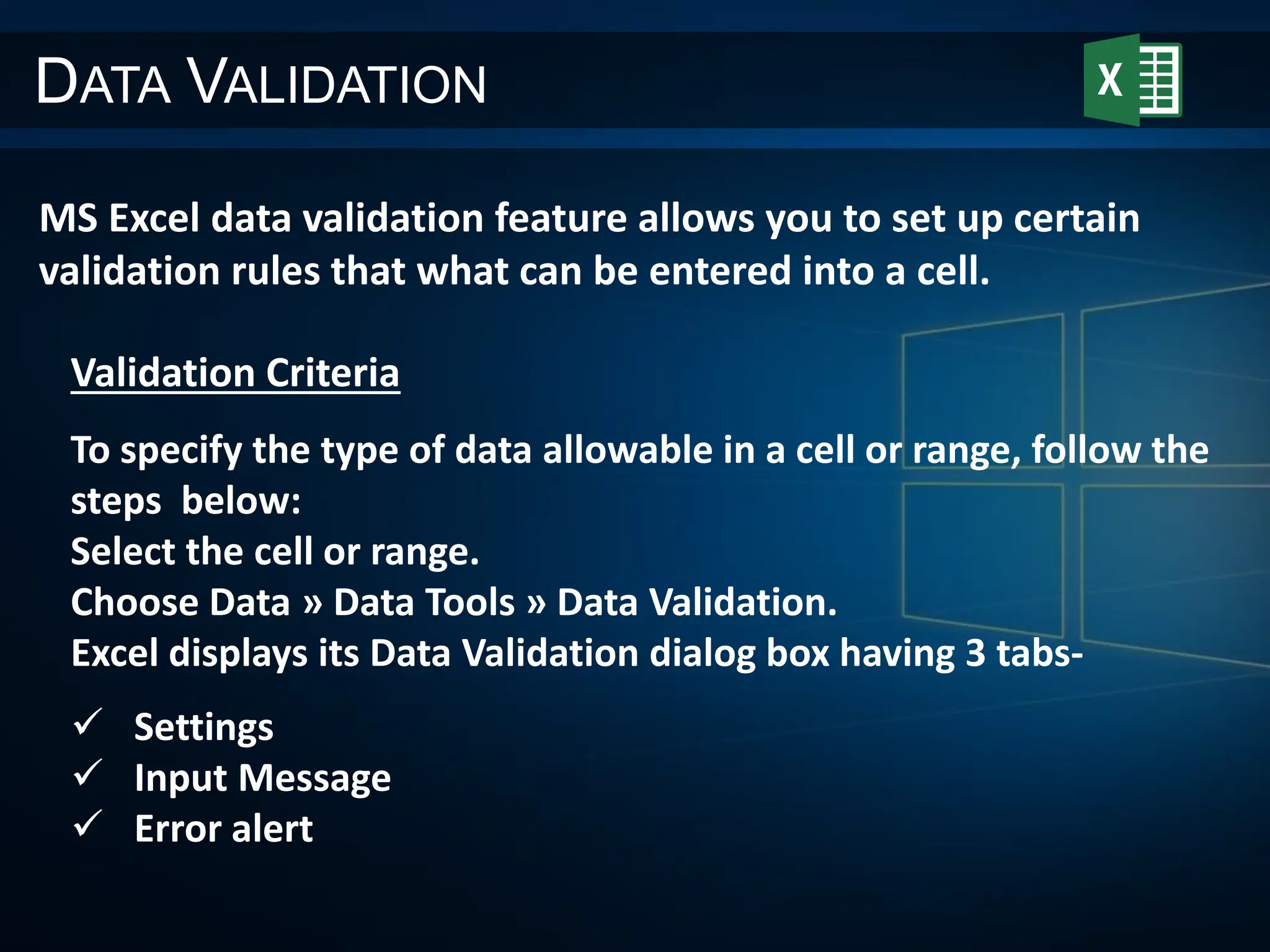 DATA VALIDATION
MS Excel data validation feature allows you to set up certain
validation rules that what can be entered into a cell.
Validation Criteria
To specify the type of data allowable in a cell or range, follow the
steps below:
Select the cell or range.
Choose Data » Data Tools » Data Validation.
Excel displays its Data Validation dialog box having 3 tabs-
 Settings
 Input Message
 Error alert
 