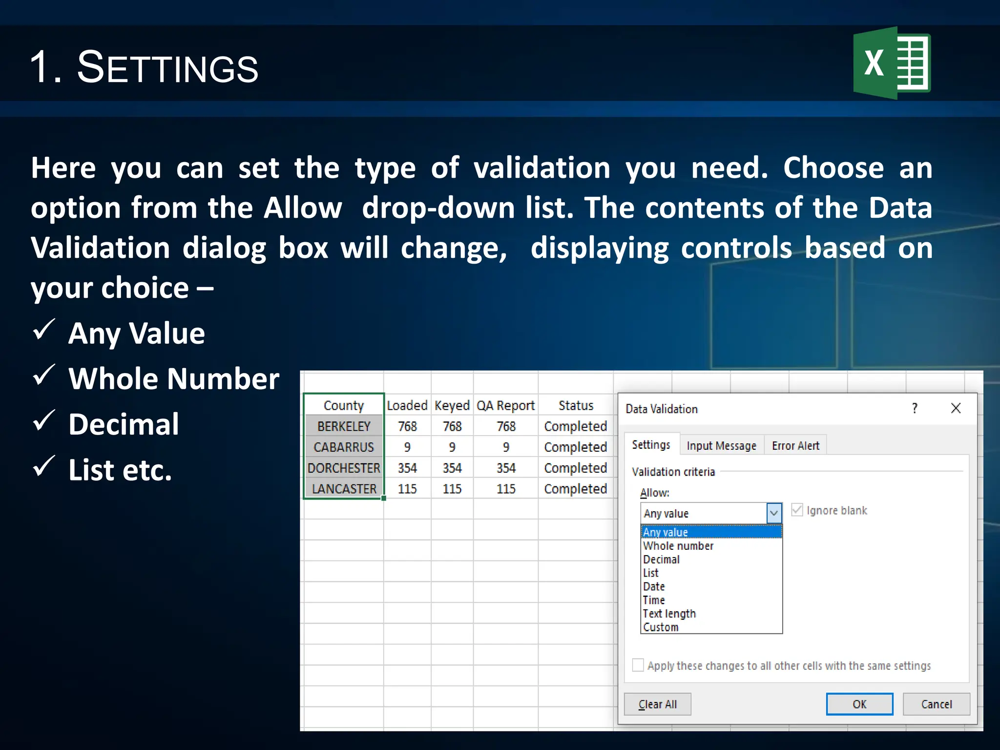 1. SETTINGS
Here you can set the type of validation you need. Choose an
option from the Allow drop-down list. The contents of the Data
Validation dialog box will change, displaying controls based on
your choice –
 Any Value
 Whole Number
 Decimal
 List etc.
 