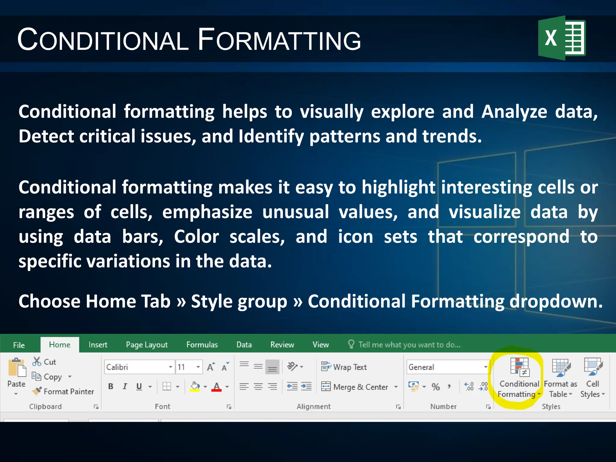 CONDITIONAL FORMATTING
Conditional formatting helps to visually explore and Analyze data,
Detect critical issues, and Identify patterns and trends.
Conditional formatting makes it easy to highlight interesting cells or
ranges of cells, emphasize unusual values, and visualize data by
using data bars, Color scales, and icon sets that correspond to
specific variations in the data.
Choose Home Tab » Style group » Conditional Formatting dropdown.
 