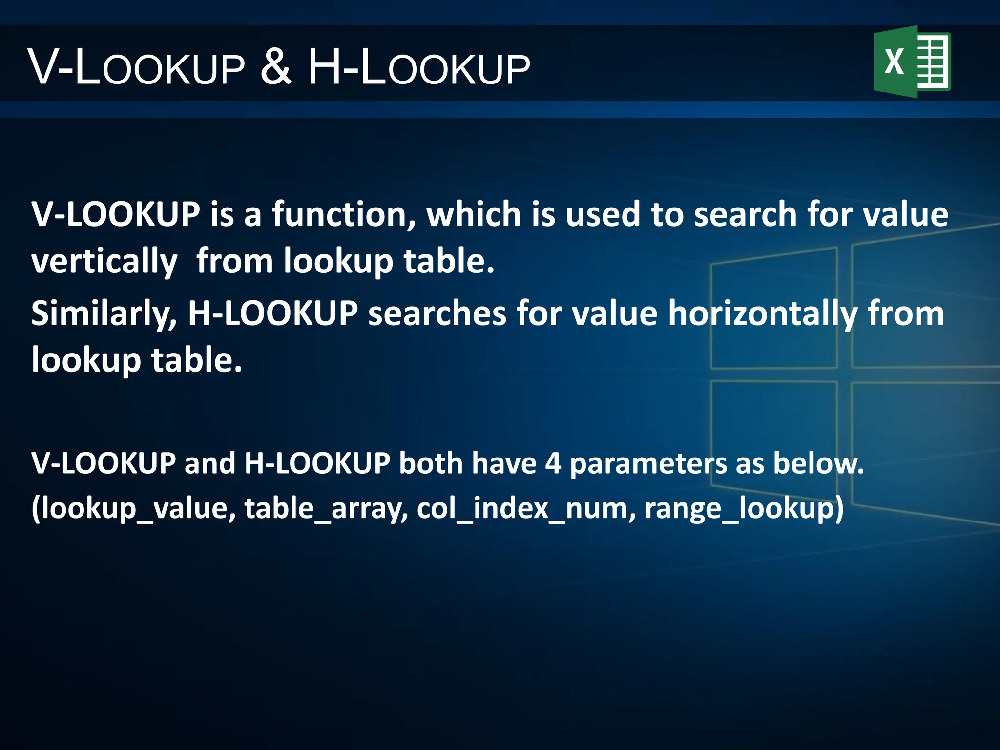 V-LOOKUP & H-LOOKUP
V-LOOKUP is a function, which is used to search for value
vertically from lookup table.
Similarly, H-LOOKUP searches for value horizontally from
lookup table.
V-LOOKUP and H-LOOKUP both have 4 parameters as below.
(lookup_value, table_array, col_index_num, range_lookup)
 