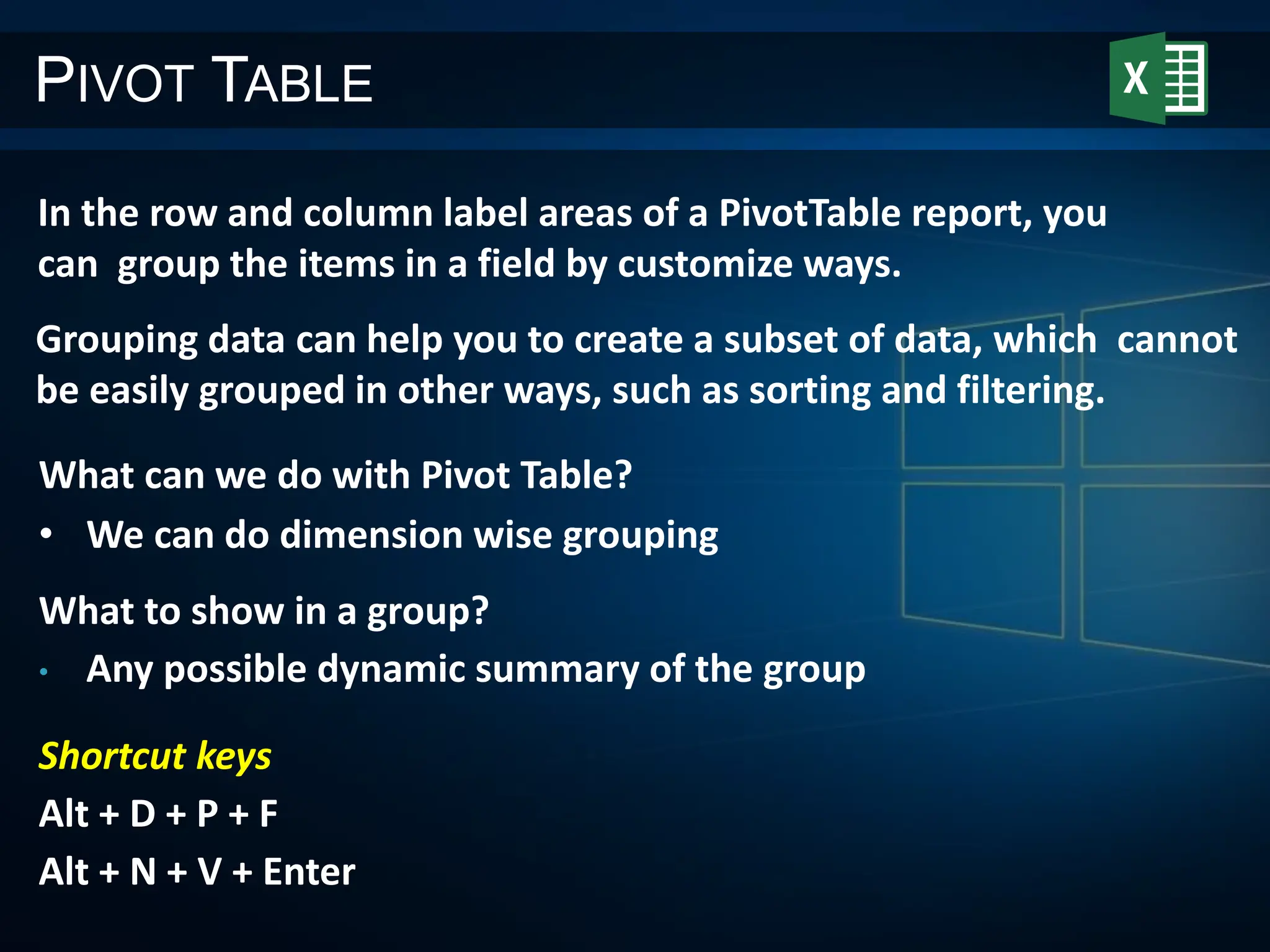 PIVOT TABLE
In the row and column label areas of a PivotTable report, you
can group the items in a field by customize ways.
Grouping data can help you to create a subset of data, which cannot
be easily grouped in other ways, such as sorting and filtering.
What can we do with Pivot Table?
• We can do dimension wise grouping
What to show in a group?
• Any possible dynamic summary of the group
Shortcut keys
Alt + D + P + F
Alt + N + V + Enter
 