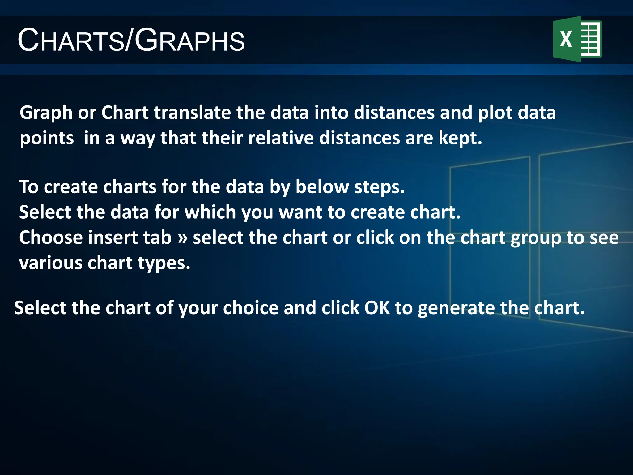 CHARTS/GRAPHS
Graph or Chart translate the data into distances and plot data
points in a way that their relative distances are kept.
Select the chart of your choice and click OK to generate the chart.
To create charts for the data by below steps.
Select the data for which you want to create chart.
Choose insert tab » select the chart or click on the chart group to see
various chart types.
 