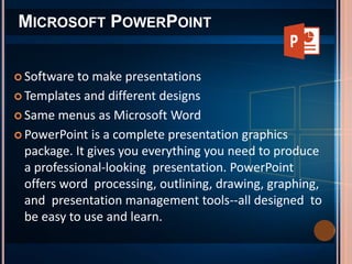  Software to make presentations
 Templates and different designs
 Same menus as Microsoft Word
 PowerPoint is a complete presentation graphics
package. It gives you everything you need to produce
a professional-looking presentation. PowerPoint
offers word processing, outlining, drawing, graphing,
and presentation management tools--all designed to
be easy to use and learn.
MICROSOFT POWERPOINT
 