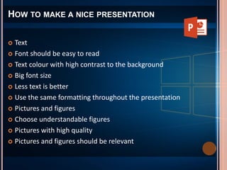  Text
 Font should be easy to read
 Text colour with high contrast to the background
 Big font size
 Less text is better
 Use the same formatting throughout the presentation
 Pictures and figures
 Choose understandable figures
 Pictures with high quality
 Pictures and figures should be relevant
HOW TO MAKE A NICE PRESENTATION
 