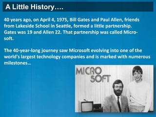 A Little History….
40 years ago, on April 4, 1975, Bill Gates and Paul Allen, friends
from Lakeside School in Seattle, formed a little partnership.
Gates was 19 and Allen 22. That partnership was called Micro-
soft.
The 40-year-long journey saw Microsoft evolving into one of the
world's largest technology companies and is marked with numerous
milestones…
 