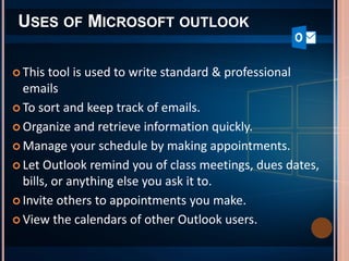 USES OF MICROSOFT OUTLOOK
 This tool is used to write standard & professional
emails
 To sort and keep track of emails.
 Organize and retrieve information quickly.
 Manage your schedule by making appointments.
 Let Outlook remind you of class meetings, dues dates,
bills, or anything else you ask it to.
 Invite others to appointments you make.
 View the calendars of other Outlook users.
 