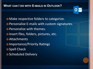 WHAT CAN I DO WITH E-MAILS IN OUTLOOK?
 Make respective folders to categorize.
 Personalize E-mails with custom signatures.
 Personalize with themes.
 Insert files, folders, pictures, etc.
 Attachments
 Importance/Priority Ratings
 Spell Check
 Scheduled Delivery
 